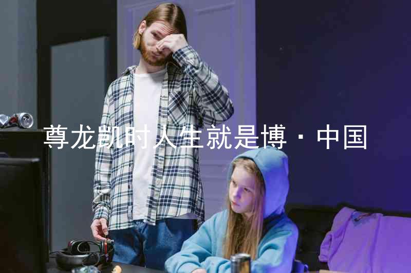 尊龙凯时人生就是博·中国