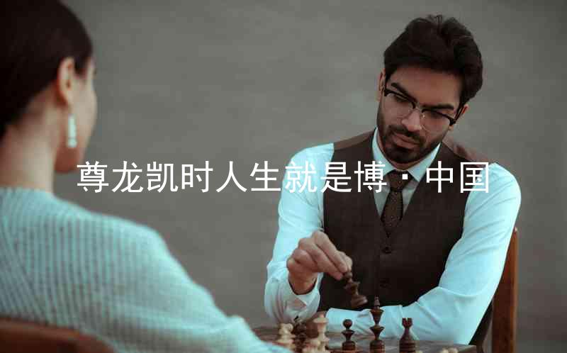 尊龙凯时人生就是博·中国